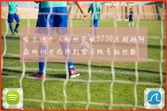 哈兰德个人粉丝突破5730万超越阿森纳切尔西热刺官方账号粉丝数
