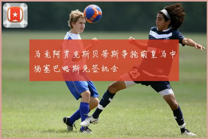 马竞阿贾克斯贝蒂斯争抢前皇马中场塞巴略斯免签机会