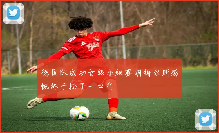 德国队成功晋级小组赛胡梅尔斯感慨终于松了一口气