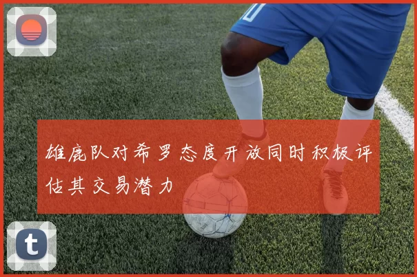 雄鹿队对希罗态度开放同时积极评估其交易潜力