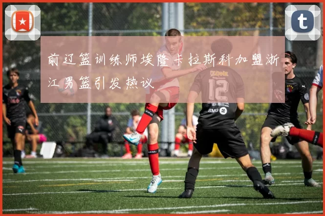 前辽篮训练师埃隆卡拉斯科加盟浙江男篮引发热议